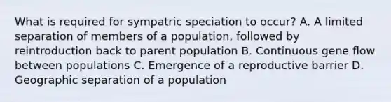 What is required for sympatric speciation to occur? A. A limited separation of members of a population, followed by reintroduction back to parent population B. Continuous gene flow between populations C. Emergence of a reproductive barrier D. Geographic separation of a population