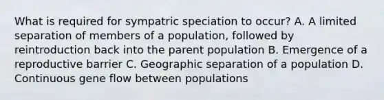 What is required for sympatric speciation to occur? A. A limited separation of members of a population, followed by reintroduction back into the parent population B. Emergence of a reproductive barrier C. Geographic separation of a population D. Continuous gene flow between populations