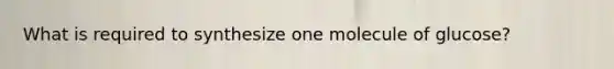 What is required to synthesize one molecule of glucose?