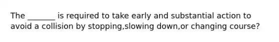 The _______ is required to take early and substantial action to avoid a collision by stopping,slowing down,or changing course?