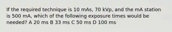 If the required technique is 10 mAs, 70 kVp, and the mA station is 500 mA, which of the following exposure times would be needed? A 20 ms B 33 ms C 50 ms D 100 ms