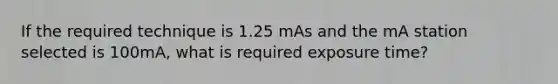 If the required technique is 1.25 mAs and the mA station selected is 100mA, what is required exposure time?