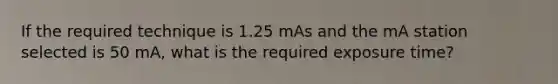 If the required technique is 1.25 mAs and the mA station selected is 50 mA, what is the required exposure time?