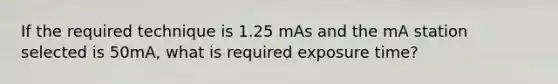 If the required technique is 1.25 mAs and the mA station selected is 50mA, what is required exposure time?