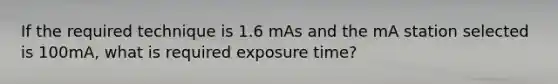 If the required technique is 1.6 mAs and the mA station selected is 100mA, what is required exposure time?