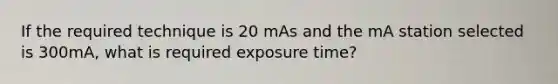 If the required technique is 20 mAs and the mA station selected is 300mA, what is required exposure time?