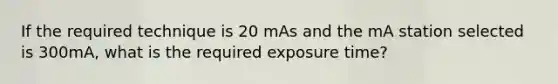 If the required technique is 20 mAs and the mA station selected is 300mA, what is the required exposure time?