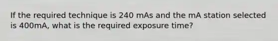 If the required technique is 240 mAs and the mA station selected is 400mA, what is the required exposure time?