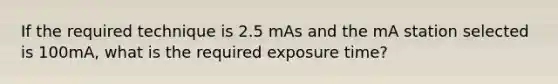 If the required technique is 2.5 mAs and the mA station selected is 100mA, what is the required exposure time?