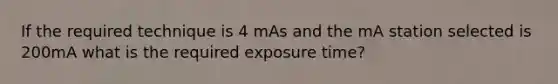 If the required technique is 4 mAs and the mA station selected is 200mA what is the required exposure time?