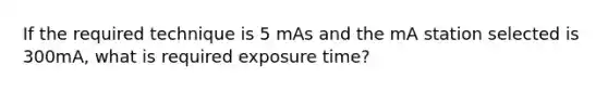 If the required technique is 5 mAs and the mA station selected is 300mA, what is required exposure time?