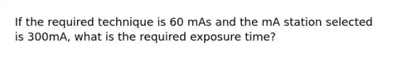 If the required technique is 60 mAs and the mA station selected is 300mA, what is the required exposure time?