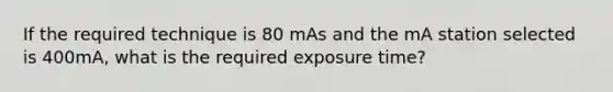 If the required technique is 80 mAs and the mA station selected is 400mA, what is the required exposure time?