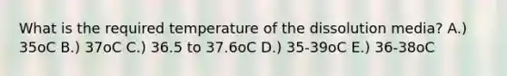 What is the required temperature of the dissolution media? A.) 35oC B.) 37oC C.) 36.5 to 37.6oC D.) 35-39oC E.) 36-38oC