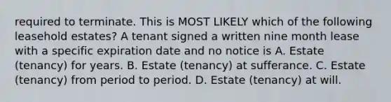 required to terminate. This is MOST LIKELY which of the following leasehold estates? A tenant signed a written nine month lease with a specific expiration date and no notice is A. Estate (tenancy) for years. B. Estate (tenancy) at sufferance. C. Estate (tenancy) from period to period. D. Estate (tenancy) at will.