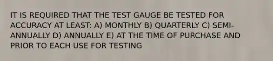 IT IS REQUIRED THAT THE TEST GAUGE BE TESTED FOR ACCURACY AT LEAST: A) MONTHLY B) QUARTERLY C) SEMI-ANNUALLY D) ANNUALLY E) AT THE TIME OF PURCHASE AND PRIOR TO EACH USE FOR TESTING