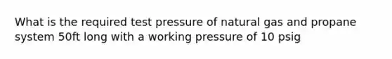 What is the required test pressure of natural gas and propane system 50ft long with a working pressure of 10 psig