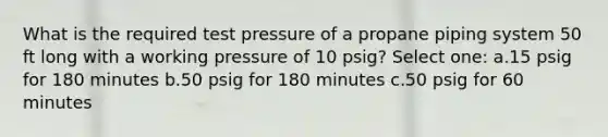 What is the required test pressure of a propane piping system 50 ft long with a working pressure of 10 psig? Select one: a.15 psig for 180 minutes b.50 psig for 180 minutes c.50 psig for 60 minutes