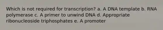 Which is not required for transcription? a. A DNA template b. RNA polymerase c. A primer to unwind DNA d. Appropriate ribonucleoside triphosphates e. A promoter