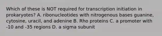 Which of these is NOT required for transcription initiation in prokaryotes? A. ribonucleotides with nitrogenous bases guanine, cytosine, uracil, and adenine B. Rho proteins C. a promoter with -10 and -35 regions D. a sigma subunit