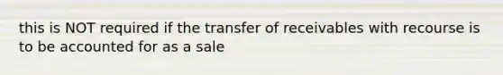 this is NOT required if the transfer of receivables with recourse is to be accounted for as a sale