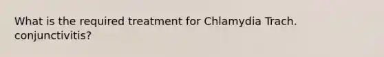 What is the required treatment for Chlamydia Trach. conjunctivitis?