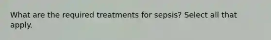 What are the required treatments for sepsis? Select all that apply.