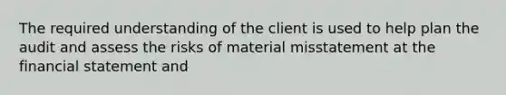 The required understanding of the client is used to help plan the audit and assess the risks of material misstatement at the financial statement and