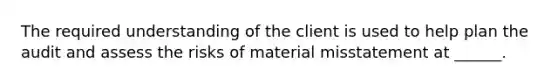 The required understanding of the client is used to help plan the audit and assess the risks of material misstatement at ______.