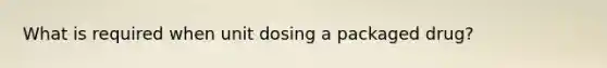 What is required when unit dosing a packaged drug?