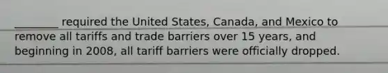 ________ required the United States, Canada, and Mexico to remove all tariffs and trade barriers over 15 years, and beginning in 2008, all tariff barriers were officially dropped.