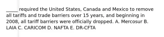 _____ required the United States, Canada and Mexico to remove all tariffs and trade barriers over 15 years, and beginning in 2008, all tariff barriers were officially dropped. A. Mercosur B. LAIA C. CARICOM D. NAFTA E. DR-CFTA