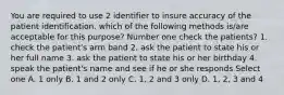 You are required to use 2 identifier to insure accuracy of the patient identification. which of the following methods is/are acceptable for this purpose? Number one check the patients? 1. check the patient's arm band 2. ask the patient to state his or her full name 3. ask the patient to state his or her birthday 4. speak the patient's name and see if he or she responds Select one A. 1 only B. 1 and 2 only C. 1, 2 and 3 only D. 1, 2, 3 and 4