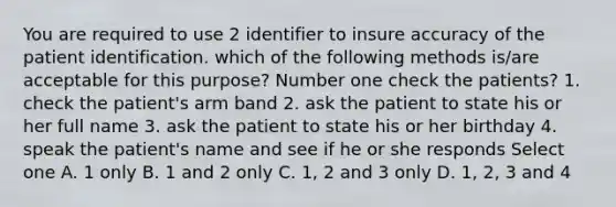 You are required to use 2 identifier to insure accuracy of the patient identification. which of the following methods is/are acceptable for this purpose? Number one check the patients? 1. check the patient's arm band 2. ask the patient to state his or her full name 3. ask the patient to state his or her birthday 4. speak the patient's name and see if he or she responds Select one A. 1 only B. 1 and 2 only C. 1, 2 and 3 only D. 1, 2, 3 and 4