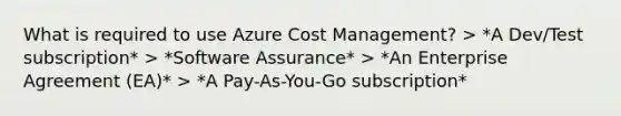 What is required to use Azure Cost Management? > *A Dev/Test subscription* > *Software Assurance* > *An Enterprise Agreement (EA)* > *A Pay-As-You-Go subscription*