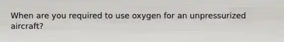 When are you required to use oxygen for an unpressurized aircraft?