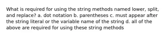 What is required for using the string methods named lower, split, and replace? a. dot notation b. parentheses c. must appear after the string literal or the variable name of the string d. all of the above are required for using these string methods