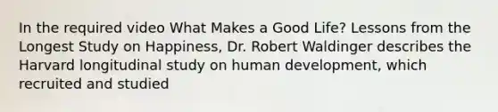 In the required video What Makes a Good Life? Lessons from the Longest Study on Happiness, Dr. Robert Waldinger describes the Harvard longitudinal study on human development, which recruited and studied