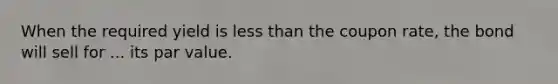 When the required yield is less than the coupon rate, the bond will sell for ... its par value.