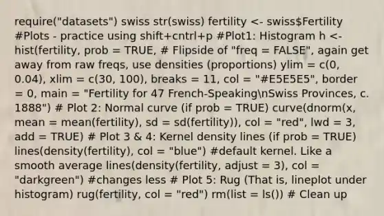 require("datasets") swiss str(swiss) fertility <- swissFertility #Plots - practice using shift+cntrl+p #Plot1: Histogram h <- hist(fertility, prob = TRUE, # Flipside of "freq = FALSE", again get away from raw freqs, use densities (proportions) ylim = c(0, 0.04), xlim = c(30, 100), breaks = 11, col = "#E5E5E5", border = 0, main = "Fertility for 47 French-SpeakingnSwiss Provinces, c. 1888") # Plot 2: Normal curve (if prob = TRUE) curve(dnorm(x, mean = mean(fertility), sd = sd(fertility)), col = "red", lwd = 3, add = TRUE) # Plot 3 & 4: Kernel density lines (if prob = TRUE) lines(density(fertility), col = "blue") #default kernel. Like a smooth average lines(density(fertility, adjust = 3), col = "darkgreen") #changes less # Plot 5: Rug (That is, lineplot under histogram) rug(fertility, col = "red") rm(list = ls()) # Clean up