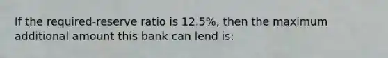 If the required-reserve ratio is 12.5%, then the maximum additional amount this bank can lend is: