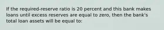 If the required-reserve ratio is 20 percent and this bank makes loans until excess reserves are equal to zero, then the bank's total loan assets will be equal to: