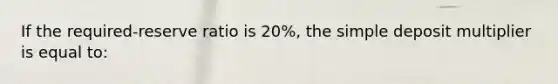 If the required-reserve ratio is 20%, the simple deposit multiplier is equal to: