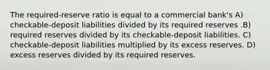 The required-reserve ratio is equal to a commercial bank's A) checkable-deposit liabilities divided by its required reserves .B) required reserves divided by its checkable-deposit liabilities. C) checkable-deposit liabilities multiplied by its excess reserves. D) excess reserves divided by its required reserves.