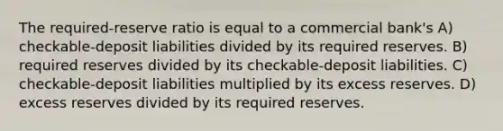 The required-reserve ratio is equal to a commercial bank's A) checkable-deposit liabilities divided by its required reserves. B) required reserves divided by its checkable-deposit liabilities. C) checkable-deposit liabilities multiplied by its excess reserves. D) excess reserves divided by its required reserves.