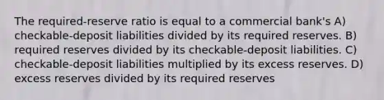 The required-reserve ratio is equal to a commercial bank's A) checkable-deposit liabilities divided by its required reserves. B) required reserves divided by its checkable-deposit liabilities. C) checkable-deposit liabilities multiplied by its excess reserves. D) excess reserves divided by its required reserves