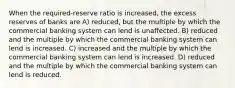 When the required-reserve ratio is increased, the excess reserves of banks are A) reduced, but the multiple by which the commercial banking system can lend is unaffected. B) reduced and the multiple by which the commercial banking system can lend is increased. C) increased and the multiple by which the commercial banking system can lend is increased. D) reduced and the multiple by which the commercial banking system can lend is reduced.