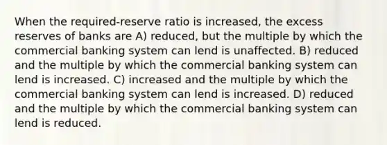 When the required-reserve ratio is increased, the excess reserves of banks are A) reduced, but the multiple by which the commercial banking system can lend is unaffected. B) reduced and the multiple by which the commercial banking system can lend is increased. C) increased and the multiple by which the commercial banking system can lend is increased. D) reduced and the multiple by which the commercial banking system can lend is reduced.