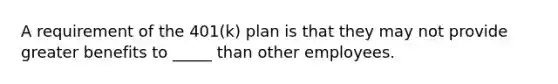 A requirement of the 401(k) plan is that they may not provide greater benefits to _____ than other employees.