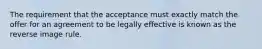 The requirement that the acceptance must exactly match the offer for an agreement to be legally effective is known as the reverse image rule.